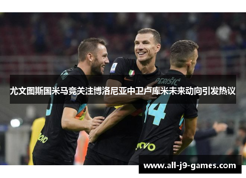 尤文图斯国米马竞关注博洛尼亚中卫卢库米未来动向引发热议 尤文图斯国米马竞关注博洛尼亚中卫卢库米未来动向引发热议