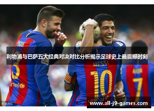 利物浦与巴萨五大经典对决对比分析揭示足球史上最震撼时刻 利物浦与巴萨五大经典对决对比分析揭示足球史上最震撼时刻