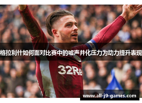 格拉利什如何面对比赛中的嘘声并化压力为动力提升表现 格拉利什如何面对比赛中的嘘声并化压力为动力提升表现