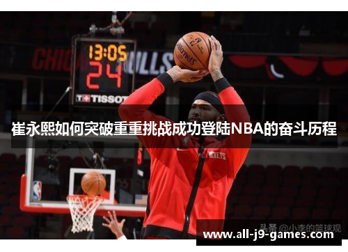 崔永熙如何突破重重挑战成功登陆NBA的奋斗历程 崔永熙如何突破重重挑战成功登陆NBA的奋斗历程