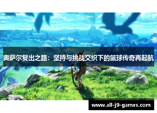 奥萨尔复出之路:坚持与挑战交织下的篮球传奇再起航 奥萨尔复出之路:坚持与挑战交织下的篮球传奇再起航
