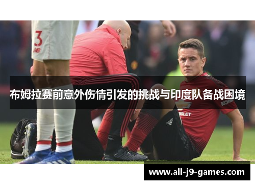 布姆拉赛前意外伤情引发的挑战与印度队备战困境 布姆拉赛前意外伤情引发的挑战与印度队备战困境