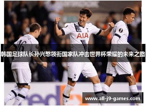 韩国足球队长孙兴慜领衔国家队冲击世界杯荣耀的未来之路