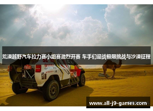 荒漠越野汽车拉力赛小组赛激烈开赛 车手们迎战极限挑战与沙漠征程 荒漠越野汽车拉力赛小组赛激烈开赛 车手们迎战极限挑战与沙漠征程