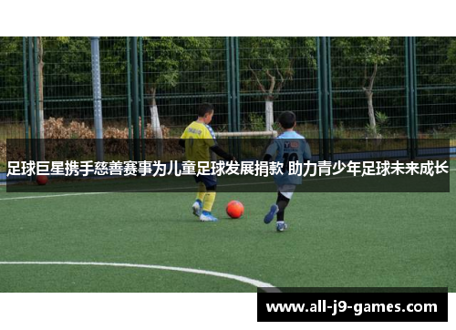 足球巨星携手慈善赛事为儿童足球发展捐款 助力青少年足球未来成长 足球巨星携手慈善赛事为儿童足球发展捐款 助力青少年足球未来成长