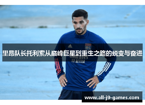 里昂队长托利索从巅峰巨星到重生之路的蜕变与奋进 里昂队长托利索从巅峰巨星到重生之路的蜕变与奋进