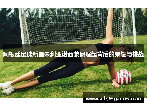 阿根廷足球新星朱利亚诺西蒙尼崛起背后的荣耀与挑战 阿根廷足球新星朱利亚诺西蒙尼崛起背后的荣耀与挑战