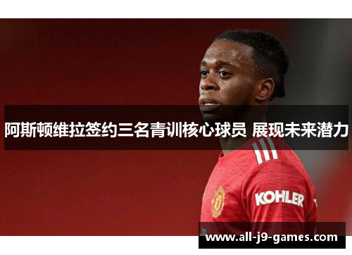 阿斯顿维拉签约三名青训核心球员 展现未来潜力 阿斯顿维拉签约三名青训核心球员 展现未来潜力