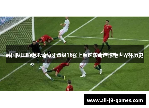 韩国队压哨绝杀葡萄牙晋级16强上演逆袭奇迹惊艳世界杯历史